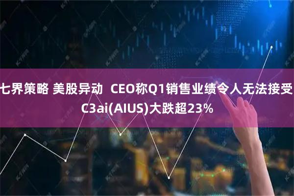 七界策略 美股异动  CEO称Q1销售业绩令人无法接受 C3ai(AIUS)大跌超23%