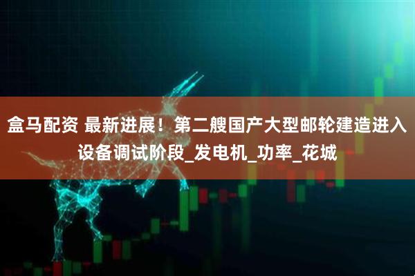 盒马配资 最新进展！第二艘国产大型邮轮建造进入设备调试阶段_发电机_功率_花城