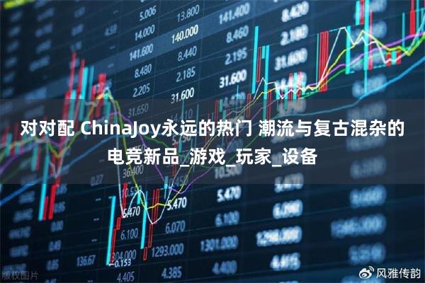 对对配 ChinaJoy永远的热门 潮流与复古混杂的电竞新品_游戏_玩家_设备