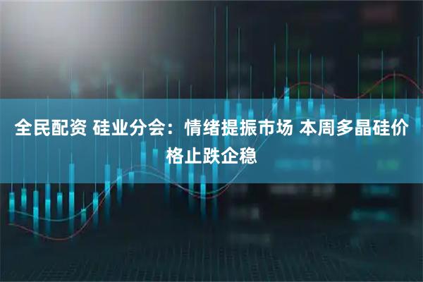 全民配资 硅业分会：情绪提振市场 本周多晶硅价格止跌企稳