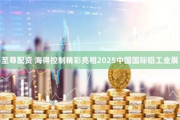 至尊配资 海得控制精彩亮相2025中国国际铝工业展