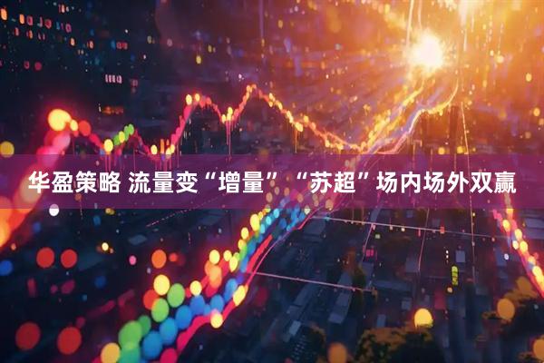 华盈策略 流量变“增量” “苏超”场内场外双赢