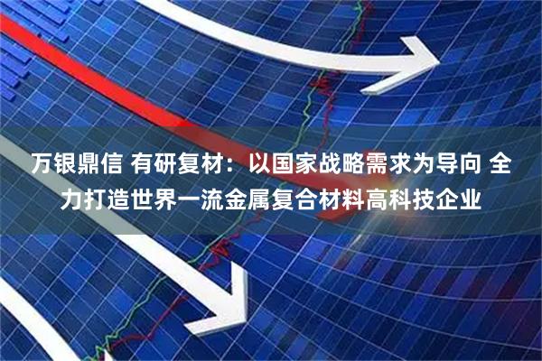 万银鼎信 有研复材：以国家战略需求为导向 全力打造世界一流金属复合材料高科技企业