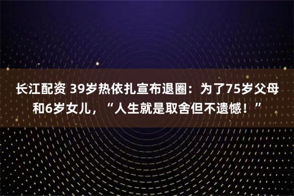 长江配资 39岁热依扎宣布退圈：为了75岁父母和6岁女儿，“人生就是取舍但不遗憾！”