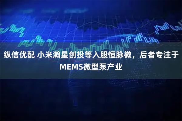 纵信优配 小米瀚星创投等入股恒脉微，后者专注于MEMS微型泵产业
