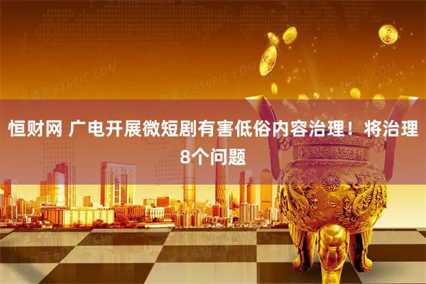 恒财网 广电开展微短剧有害低俗内容治理！将治理8个问题