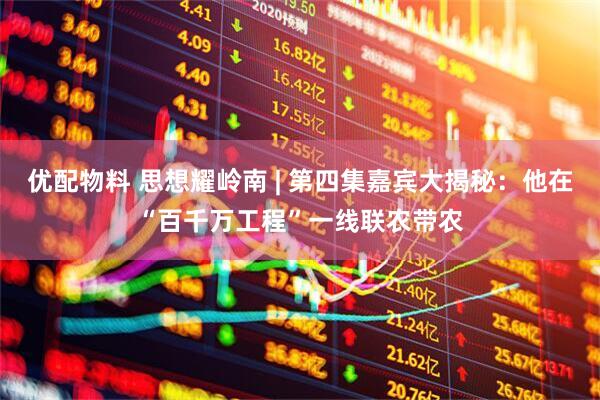 优配物料 思想耀岭南 | 第四集嘉宾大揭秘：他在“百千万工程”一线联农带农