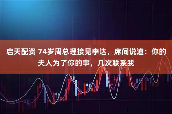 启天配资 74岁周总理接见李达，席间说道：你的夫人为了你的事，几次联系我