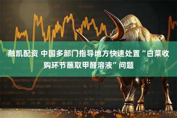 融凯配资 中国多部门指导地方快速处置“白菜收购环节蘸取甲醛溶液”问题