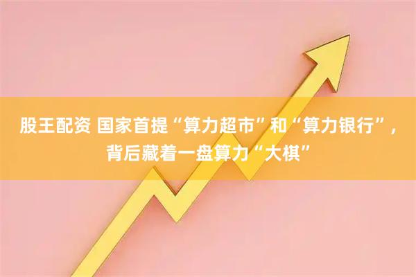 股王配资 国家首提“算力超市”和“算力银行”，背后藏着一盘算力“大棋”